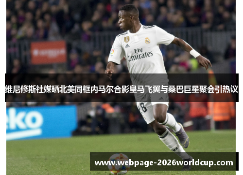 维尼修斯社媒晒北美同框内马尔合影皇马飞翼与桑巴巨星聚会引热议 维尼修斯社媒晒北美同框内马尔合影皇马飞翼与桑巴巨星聚会引热议