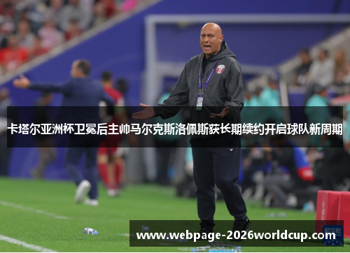 卡塔尔亚洲杯卫冕后主帅马尔克斯洛佩斯获长期续约开启球队新周期
